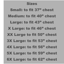 Sizes Small: to fit 37” chest Medium: to fit 40” chest Large: to fit 43” chest X Large: to fit 46” chest XX Large to fit 50” chest 3X Large: to fit 53” chest 4X Large: to fit 56” chest 5X Large: to fit 59” chest 6X Large: to fit 62” chest