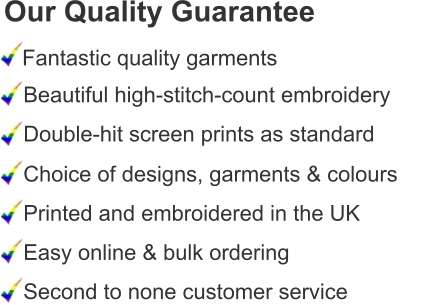 Our Quality Guarantee Fantastic quality garments Beautiful high-stitch-count embroidery Double-hit screen prints as standard Choice of designs, garments & colours Printed and embroidered in the UK Easy online & bulk ordering Second to none customer service